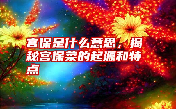 宫保是什么意思，揭秘宫保菜的起源和特点