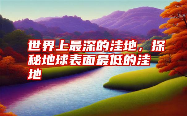 世界上最深的洼地,探秘地球表面最低的洼地