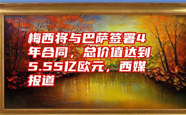 梅西将与巴萨签署4年合同，总价值达到5.55亿欧元，西媒报道