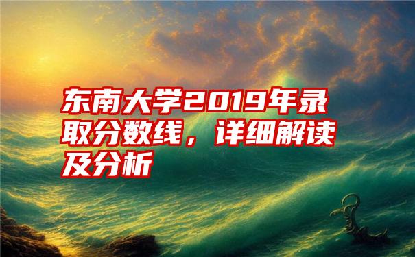 东南大学2019年录取分数线，详细解读及分析