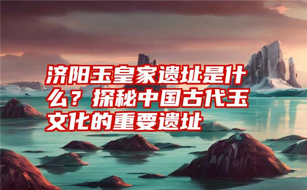 济阳玉皇家遗址是什么？探秘中国古代玉文化的重要遗址