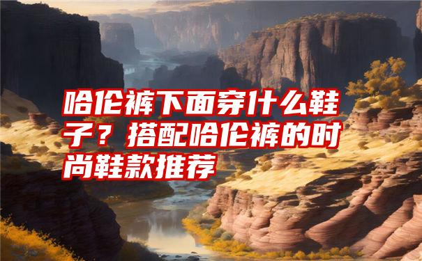 哈伦裤下面穿什么鞋子？搭配哈伦裤的时尚鞋款推荐