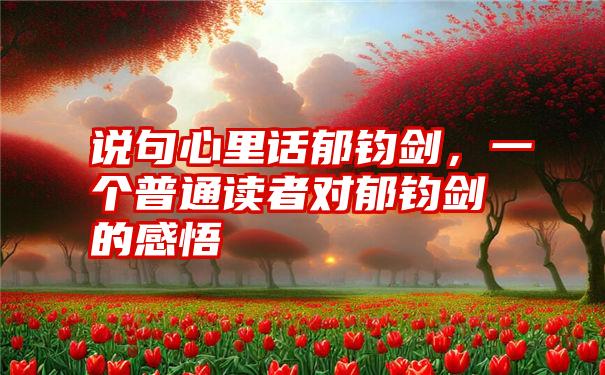 说句心里话郁钧剑,一个普通读者对郁钧剑的感悟