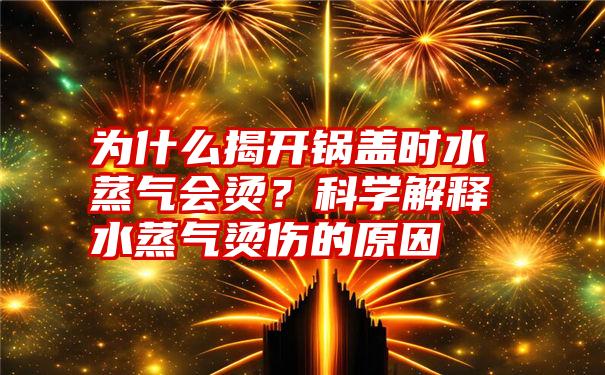 为什么揭开锅盖时水蒸气会烫？科学解释水蒸气烫伤的原因