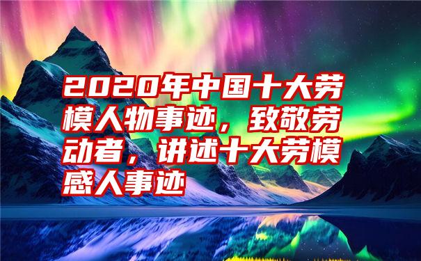 2020年中国十大劳模人物事迹,致敬劳动者,讲述十大劳模感人事迹