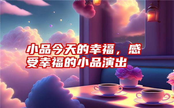 小品今天的幸福，感受幸福的小品演出