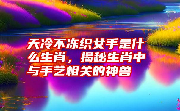 天冷不冻织女手是什么生肖，揭秘生肖中与手艺相关的神兽