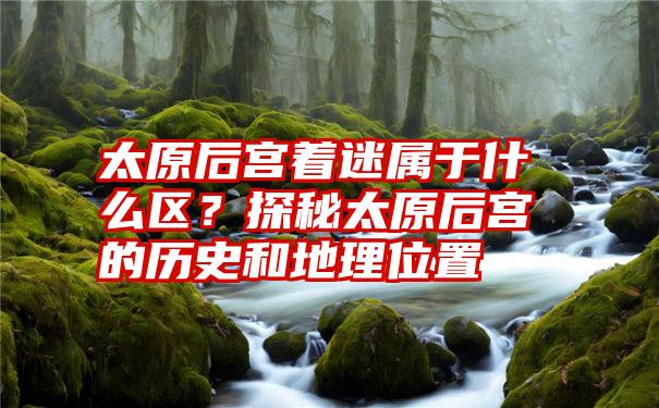 太原后宫着迷属于什么区？探秘太原后宫的历史和地理位置