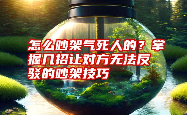 怎么吵架气死人的？掌握几招让对方无法反驳的吵架技巧