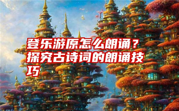 登乐游原怎么朗诵？探究古诗词的朗诵技巧