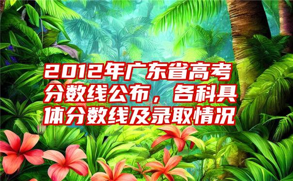 2012年广东省高考分数线公布，各科具体分数线及录取情况