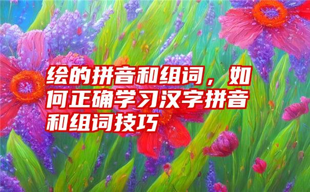 绘的拼音和组词，如何正确学习汉字拼音和组词技巧