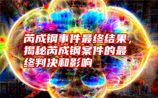 芮成钢事件最终结果，揭秘芮成钢案件的最终判决和影响