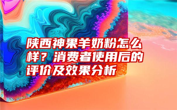 陕西神果羊奶粉怎么样？消费者使用后的评价及效果分析