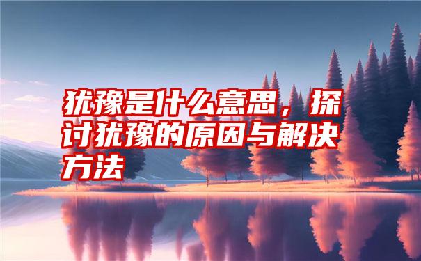 犹豫是什么意思，探讨犹豫的原因与解决方法