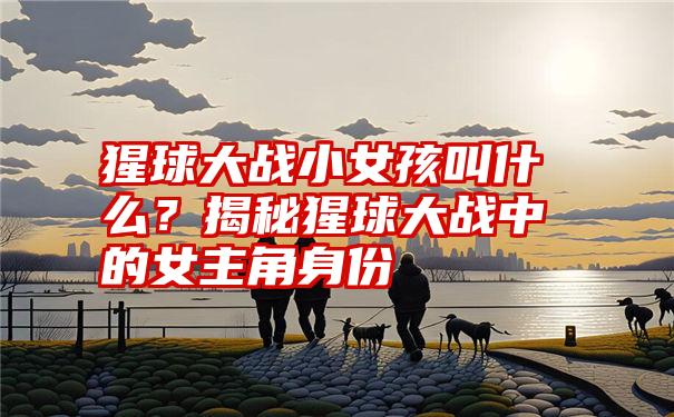 猩球大战小女孩叫什么？揭秘猩球大战中的女主角身份