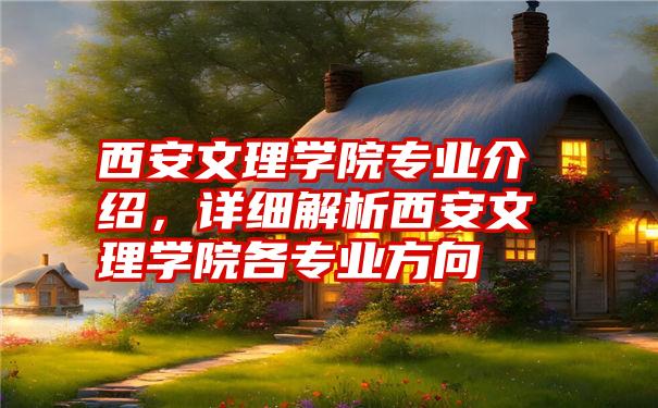 西安文理学院专业介绍，详细解析西安文理学院各专业方向