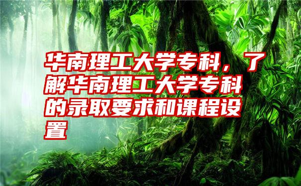 华南理工大学专科，了解华南理工大学专科的录取要求和课程设置