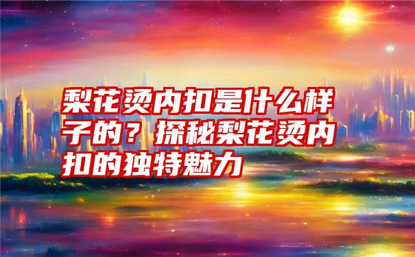 梨花烫内扣是什么样子的？探秘梨花烫内扣的独特魅力