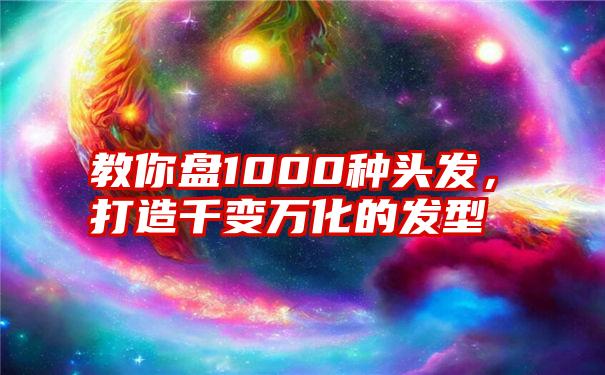 教你盘1000种头发，打造千变万化的发型