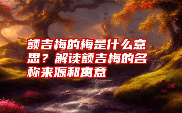 额吉梅的梅是什么意思？解读额吉梅的名称来源和寓意