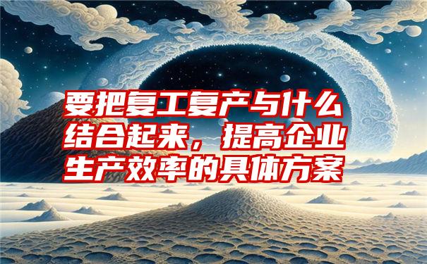 要把复工复产与什么结合起来，提高企业生产效率的具体方案