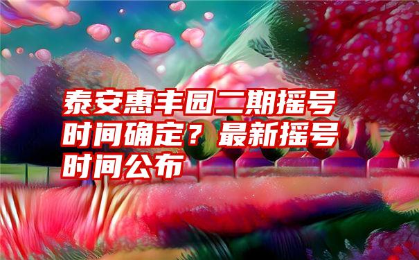 泰安惠丰园二期摇号时间确定？最新摇号时间公布