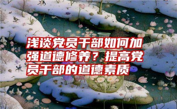 浅谈党员干部如何加强道德修养？提高党员干部的道德素质