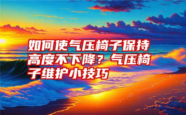 如何使气压椅子保持高度不下降？气压椅子维护小技巧