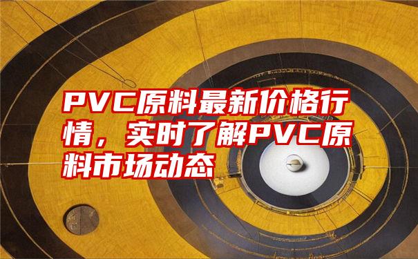 PVC原料最新价格行情，实时了解PVC原料市场动态