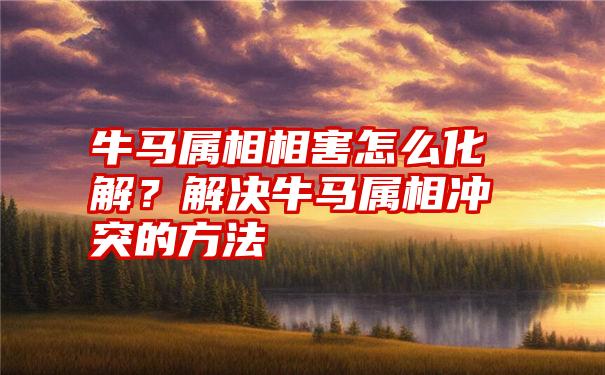 牛马属相相害怎么化解？解决牛马属相冲突的方法