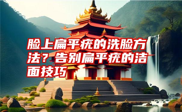 脸上扁平疣的洗脸方法？告别扁平疣的洁面技巧