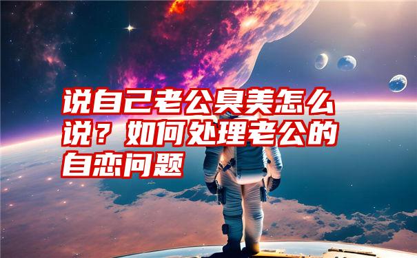 说自己老公臭美怎么说？如何处理老公的自恋问题