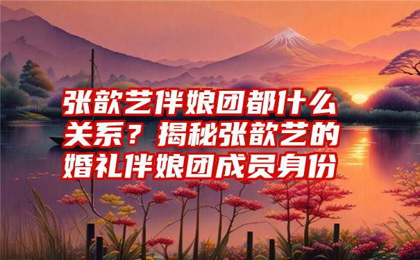 张歆艺伴娘团都什么关系？揭秘张歆艺的婚礼伴娘团成员身份