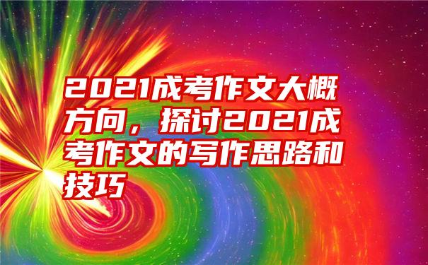 2021成考作文大概方向，探讨2021成考作文的写作思路和技巧