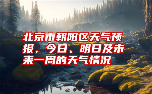 北京市朝阳区天气预报，今日、明日及未来一周的天气情况