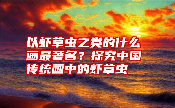 以虾草虫之类的什么画最著名？探究中国传统画中的虾草虫