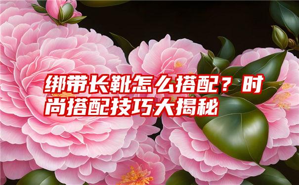 绑带长靴怎么搭配？时尚搭配技巧大揭秘