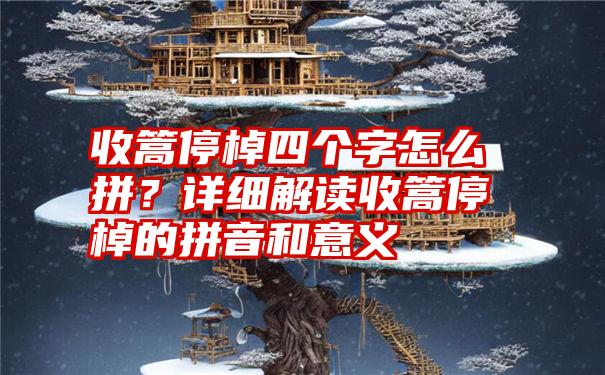 收篙停棹四个字怎么拼？详细解读收篙停棹的拼音和意义