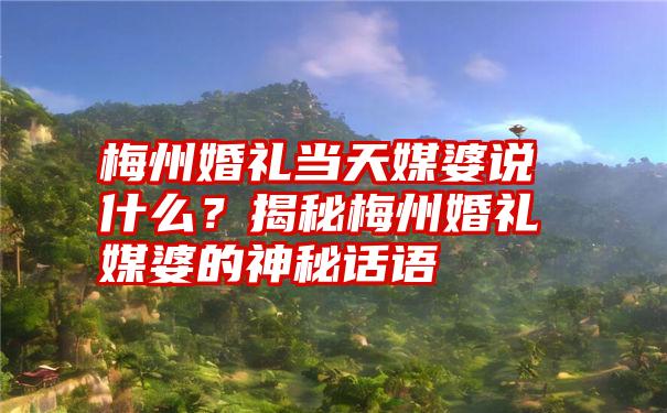 梅州婚礼当天媒婆说什么？揭秘梅州婚礼媒婆的神秘话语