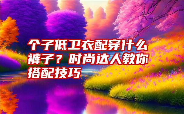 个子低卫衣配穿什么裤子？时尚达人教你搭配技巧