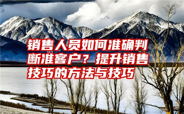 销售人员如何准确判断准客户？提升销售技巧的方法与技巧