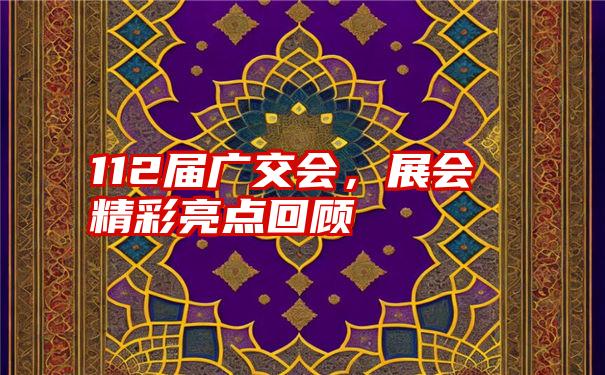 112届广交会，展会精彩亮点回顾