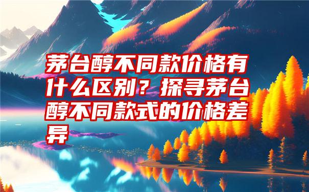 茅台醇不同款价格有什么区别？探寻茅台醇不同款式的价格差异