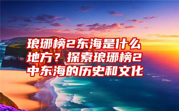 琅琊榜2东海是什么地方？探索琅琊榜2中东海的历史和文化