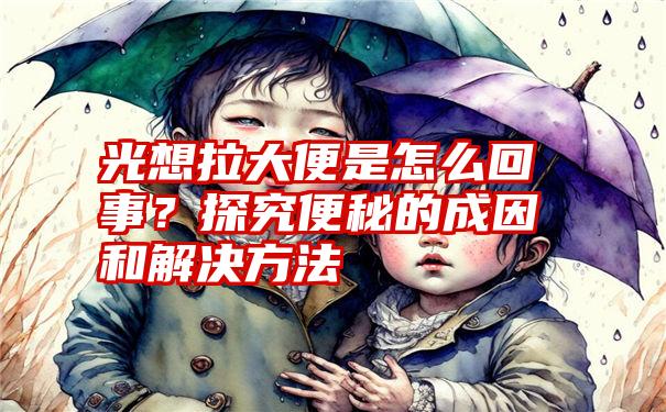 光想拉大便是怎么回事？探究便秘的成因和解决方法