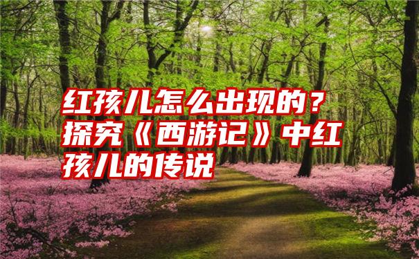 红孩儿怎么出现的？探究《西游记》中红孩儿的传说