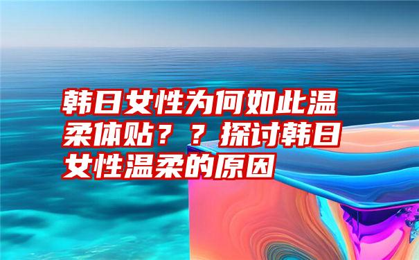 韩日女性为何如此温柔体贴？？探讨韩日女性温柔的原因