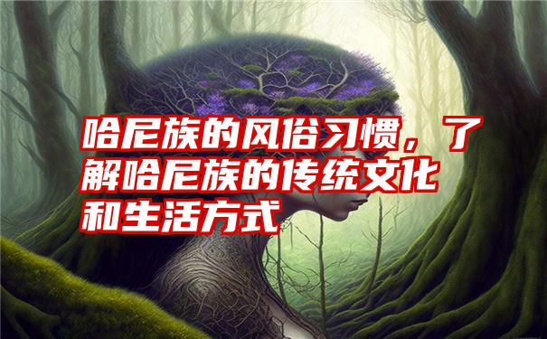 哈尼族的风俗习惯，了解哈尼族的传统文化和生活方式