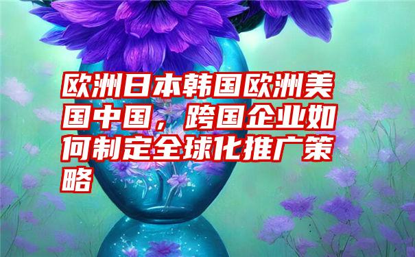 欧洲日本韩国欧洲美国中国，跨国企业如何制定全球化推广策略